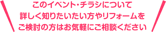 このイベント・チラシについて詳しく知りたいたい方やリフォームをご検討の方はお気軽にご相談ください