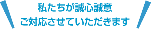 私たちが誠心誠意ご対応させていただきます